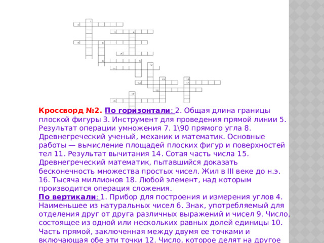 Кроссворд №2. По горизонтали : 2. Общая длина границы плоской фигуры 3. Инструмент для проведения прямой линии 5. Результат операции умножения 7. 1\90 прямого угла 8. Древнегреческий ученый, механик и математик. Основные работы — вычисление площадей плоских фигур и поверхностей тел 11. Результат вычитания 14. Сотая часть числа 15. Древнегреческий математик, пытавшийся доказать бесконечность множества простых чисел. Жил в III веке до н.э. 16. Тысяча миллионов 18. Любой элемент, над которым производится операция сложения. По вертикали : 1. Прибор для построения и измерения углов 4. Наименьшее из натуральных чисел 6. Знак, употребляемый для отделения друг от друга различных выражений и чисел 9. Число, состоящее из одной или нескольких равных долей единицы 10. Часть прямой, заключенная между двумя ее точками и включающая обе эти точки 12. Число, которое делят на другое число 13. Десятигранник 17. 1 и 100 нулей. 