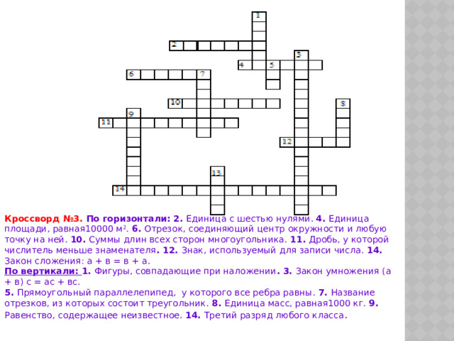 Кроссворд №3. По горизонтали : 2. Единица с шестью нулями . 4. Единица площади , равная 10000 м 2 . 6. Отрезок , соединяющий центр окружности и любую точку на ней . 10. Суммы длин всех сторон многоугольника . 11. Дробь , у которой числитель меньше знаменателя . 12. Знак , используемый для записи числа . 14. Закон сложения : а + в = в + а . По вертикали : 1. Фигуры , совпадающие при наложении . 3. Закон умножения ( а + в ) с = ас + вс . 5. Прямоугольный параллелепипед , у которого все ребра равны . 7. Название отрезков , из которых состоит треугольник . 8. Единица масс , равная 1000 кг . 9. Равенство , содержащее неизвестное . 14. Третий разряд любого класса . 