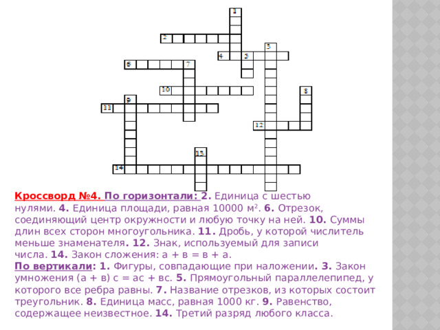 Кроссворд №4. По горизонтали: 2.   Единица с шестью нулями.   4.   Единица площади, равная 10000 м 2 .   6.   Отрезок, соединяющий центр окружности и любую точку на ней.   10.   Суммы длин всех сторон многоугольника.   11.   Дробь, у которой числитель меньше знаменателя . 12.   Знак, используемый для записи числа.   14.   Закон сложения: а + в = в + а. По вертикали :   1.   Фигуры, совпадающие при наложении . 3.   Закон умножения (а + в) с = ас + вс.   5.   Прямоугольный параллелепипед, у которого все ребра равны.   7.   Название отрезков, из которых состоит треугольник.   8.   Единица масс, равная 1000 кг.   9.   Равенство, содержащее неизвестное.   14.   Третий разряд любого класса. 