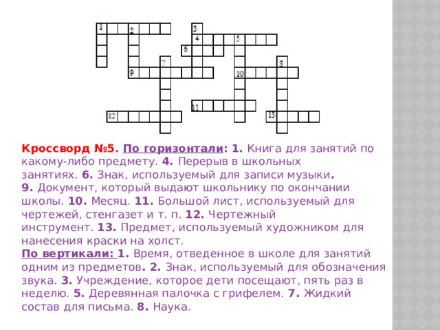 Кроссворд №5 . По горизонтали :   1.   Книга для занятий по какому-либо предмету.   4.   Перерыв в школьных занятиях.   6.   Знак, используемый для записи музыки . 9.   Документ, который выдают школьнику по окончании школы.   10.   Месяц.   11.   Большой лист, используемый для чертежей, стенгазет и т. п.   12.   Чертежный инструмент.   13.   Предмет, используемый художником для нанесения краски на холст. По вертикали: 1.   Время, отведенное в школе для занятий одним из предметов . 2.   Знак, используемый для обозначения звука.   3.   Учреждение, которое дети посещают, пять раз в неделю.   5.   Деревянная палочка с грифелем.   7.   Жидкий состав для письма.   8.   Наука. 