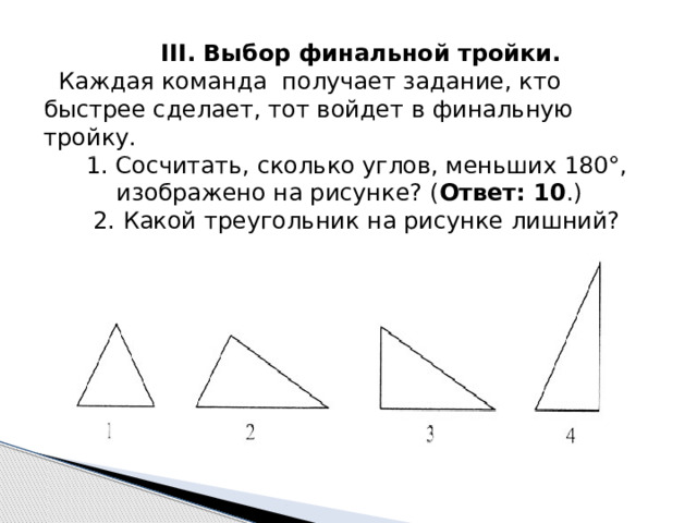  III. Выбор финальной тройки. Каждая команда получает задание, кто быстрее сделает, тот войдет в финальную тройку. 1. Сосчитать, сколько углов, меньших 180°, изображено на рисунке? ( Ответ: 10 .) 2. Какой треугольник на рисунке лишний? 
