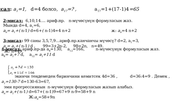 1-мисал : а 1 =1, d=4 болсо, а 17 =? , а 17 =1+(17-1)4 =65 2-мисал:  6,10,14.... ариф.пр. n-мүчөсүнүн формуласын жаз. Мында d=4, а 1 =6, a n = а 1 +( n-1 ) d=6+ ( n-1)4=4 n+2 ж: a n =4 n+2 3-мисал : 99 саны 3,5,7,9...ариф.пр.канчанчы мүчөсү? d=2, а 1 =3, a n = а 1 +( n-1 ) d , 99=3+2n-2, 98=2n, n=49.  Ж: n=49. 4-мисал : ариф.пр-да а 8 =130, а 12 =166, n-мүчөсүнүн формуласын жаз. а 8 = а 1 +7 d, а 12 = а 1 +11 d    экинчи теңдемеден биринчини кемитсек 4d=36 , d=36:4=9 . Демек , а 1 =130-7 d=130-63=67,  эми прогрессиянын n-мүчөсүнүн формуласын жазып алабыз. a n = а 1 +( n-1 ) d=67+( n-1)9=67+9 n-9=58+9 n  Ж: a n =58+9n 