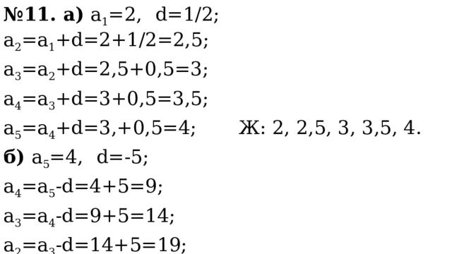 № 11. а) а 1 =2,  d=1/2; a 2 =а 1 +d=2+1/2=2,5; a 3 =a 2 +d=2,5+0,5=3; a 4 =a 3 +d=3+0,5=3,5; a 5 =a 4 +d=3,+0,5=4; Ж: 2, 2,5, 3, 3,5, 4. б) а 5 =4,  d=-5; a 4 =a 5 -d=4+5=9; a 3 =a 4 -d=9+5=14; a 2 =a 3 -d=14+5=19; a 1 =a 2 -d=19+5=24; Ж: 24, 19, 14, 9, 4. 