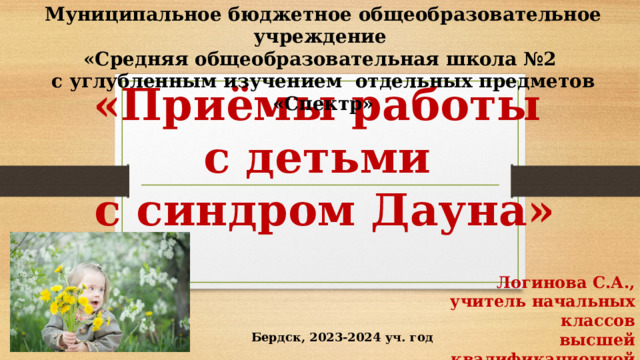 Муниципальное бюджетное общеобразовательное учреждение «Средняя общеобразовательная школа №2 с углубленным изучением отдельных предметов «Спектр»      «Приёмы работы  с детьми  с синдром Дауна» Логинова С.А., учитель начальных классов высшей квалификационной категории Бердск, 2023-2024 уч. год 