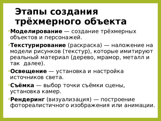 Этапы создания трёхмерного объекта Моделирование  — создание трёхмерных объектов и персонажей. Текстурирование (раскраска) — наложение на модели рисунков (текстур), которые имитируют реальный материал (дерево, мрамор, металл и так  далее). Освещение  — установка и настройка источников света. Съёмка  — выбор точки съёмки сцены, установка камер. Рендеринг (визуализация) — построение фотореалистичного изображения или анимации. 