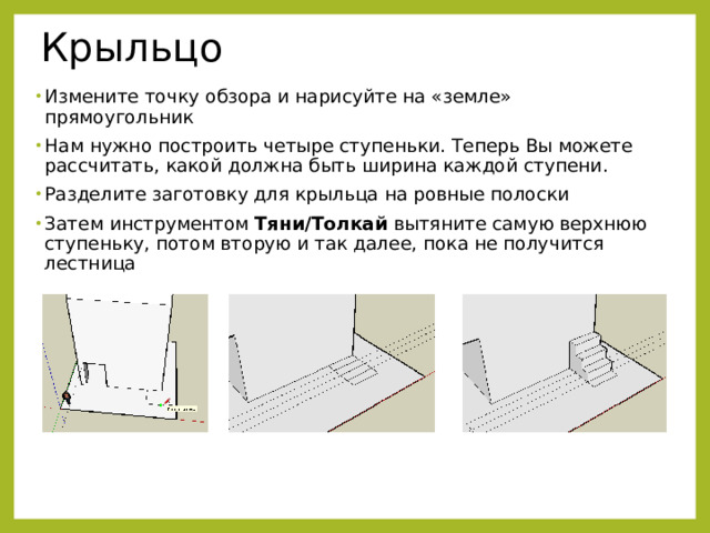 Крыльцо Измените точку обзора и нарисуйте на «земле» прямоугольник Нам нужно построить четыре ступеньки. Теперь Вы можете рассчитать, какой должна быть ширина каждой ступени. Разделите заготовку для крыльца на ровные полоски Затем инструментом Тяни/Толкай вытяните самую верхнюю ступеньку, потом вторую и так далее, пока не получится лестница 