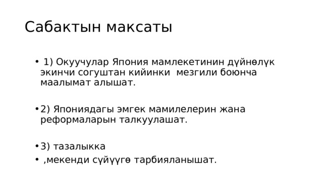 Сабактын максаты  1) Окуучулар Япония мамлекетинин дүйнөлүк экинчи согуштан кийинки мезгили боюнча маалымат алышат. 2) Япониядагы эмгек мамилелерин жана реформаларын талкуулашат. 3) тазалыкка  ,мекенди сүйүүгө тарбияланышат. 