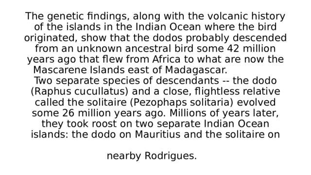 The genetic findings, along with the volcanic history of the islands in the Indian Ocean where the bird originated, show that the dodos probably descended from an unknown ancestral bird some 42 million years ago that flew from Africa to what are now the Mascarene Islands east of Madagascar. Two separate species of descendants -- the dodo (Raphus cucullatus) and a close, flightless relative called the solitaire (Pezophaps solitaria) evolved some 26 million years ago. Millions of years later, they took roost on two separate Indian Ocean islands: the dodo on Mauritius and the solitaire on nearby Rodrigues.  