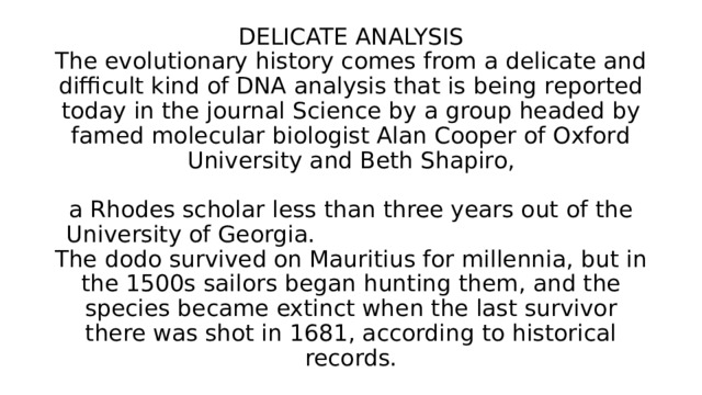 DELICATE ANALYSIS  The evolutionary history comes from a delicate and difficult kind of DNA analysis that is being reported today in the journal Science by a group headed by famed molecular biologist Alan Cooper of Oxford University and Beth Shapiro,   a Rhodes scholar less than three years out of the University of Georgia. The dodo survived on Mauritius for millennia, but in the 1500s sailors began hunting them, and the species became extinct when the last survivor there was shot in 1681, according to historical records. 