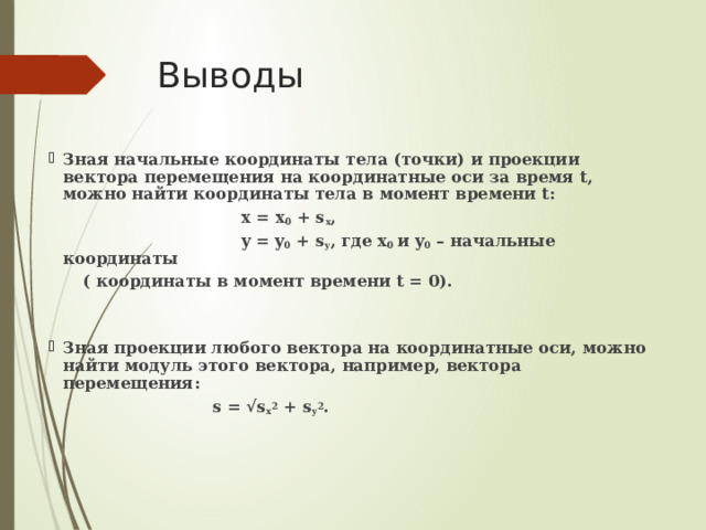 Выводы Зная начальные координаты тела (точки) и проекции вектора перемещения на координатные оси за время t, можно найти координаты тела в момент времени t:  x = x 0 + s x ,  y = y 0 + s y , где x 0 и y 0 – начальные координаты  ( координаты в момент времени t = 0).   Зная проекции любого вектора на координатные оси, можно найти модуль этого вектора, например, вектора перемещения:  s = √s x 2 + s y 2 . 