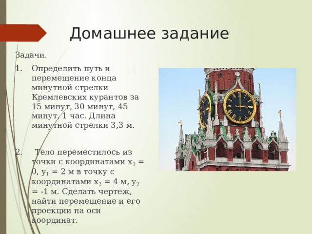 Домашнее задание Задачи. Определить путь и перемещение конца минутной стрелки Кремлевских курантов за 15 минут, 30 минут, 45 минут, 1 час. Длина минутной стрелки 3,3 м. 2. Тело переместилось из точки с координатами x 1 = 0, y 1 = 2 м в точку с координатами x 2 = 4 м, y 2 = -1 м. Сделать чертеж, найти перемещение и его проекции на оси координат. 