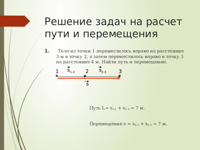 Решение задач на расчет пути и перемещения 1 . Тело из точки 1 переместилось вправо на расстояние 3 м в точку 2, а затем переместилось вправо в точку 3 на расстояние 4 м. Найти путь и перемещение.  Путь L= s 1-2 + s 2-3 = 7 м.  Перемещение s = s 1-2 + s 2-3 = 7 м. s 1-2 s 2-3 3 2 1 s 