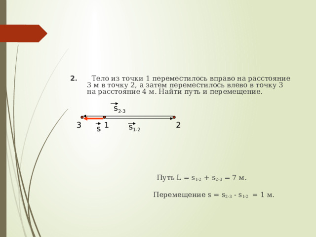 2 .  Тело из точки 1 переместилось вправо на расстояние 3 м в точку 2, а затем переместилось влево в точку 3 на расстояние 4 м. Найти путь и перемещение.  Путь L = s 1-2 + s 2-3 = 7 м.   Перемещение s = s 2-3 - s 1-2 = 1 м. s 2-3 1 2 3 s 1-2 s 