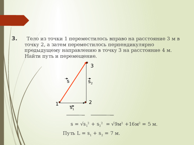 3.  Тело из точки 1 переместилось вправо на расстояние 3 м в точку 2, а затем переместилось перпендикулярно предыдущему направлению в точку 3 на расстояние 4 м. Найти путь и перемещение.  s = √s 1 2 + s 2 2 = √9м 2 +16м 2 = 5 м.  Путь L = s 1 + s 2 = 7 м. 3 s 2 s 2 1 s 1 