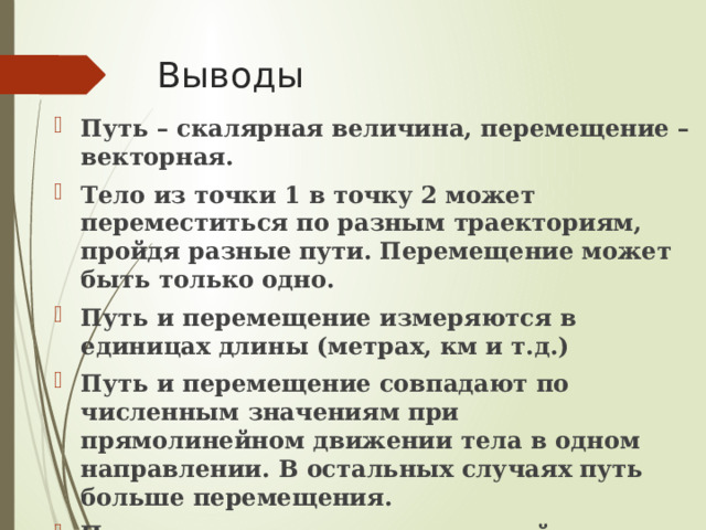 Выводы Путь – скалярная величина, перемещение – векторная. Тело из точки 1 в точку 2 может переместиться по разным траекториям, пройдя разные пути. Перемещение может быть только одно. Путь и перемещение измеряются в единицах длины (метрах, км и т.д.) Путь и перемещение совпадают по численным значениям при прямолинейном движении тела в одном направлении. В остальных случаях путь больше перемещения. При движении тела по замкнутой траектории его перемещение равно 0. 