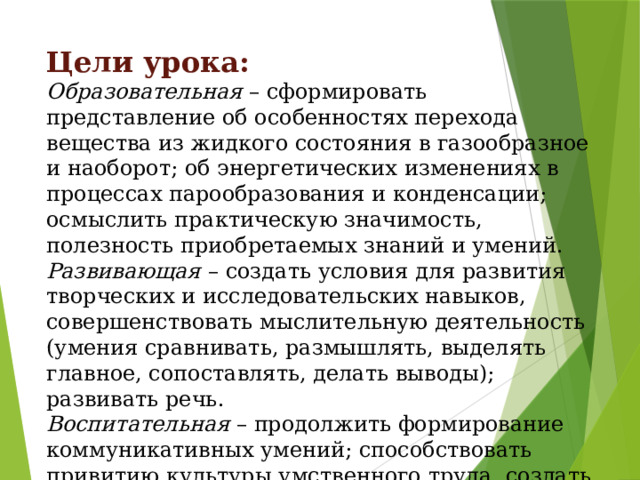 Цели урока:  Образовательная – сформировать представление об особенностях перехода вещества из жидкого состояния в газообразное и наоборот; об энергетических изменениях в процессах парообразования и конденсации; осмыслить практическую значимость, полезность приобретаемых знаний и умений. Развивающая  – создать условия для развития творческих и исследовательских навыков, совершенствовать мыслительную деятельность (умения сравнивать, размышлять, выделять главное, сопоставлять, делать выводы); развивать речь. Воспитательная – продолжить формирование коммуникативных умений; способствовать привитию культуры умственного труда, создать условия для повышения интереса к изучаемому материалу. 
