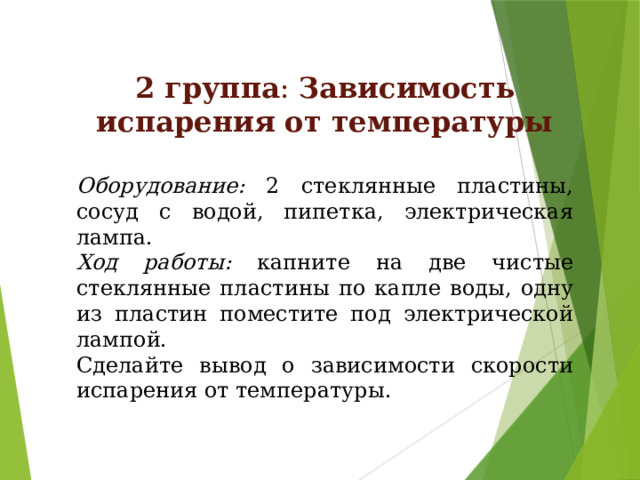 2 группа : Зависимость испарения от температуры  Оборудование: 2 стеклянные пластины, сосуд с водой, пипетка, электрическая лампа. Ход работы: капните на две чистые стеклянные пластины по капле воды, одну из пластин поместите под электрической лампой. Сделайте вывод о зависимости скорости испарения от температуры. 