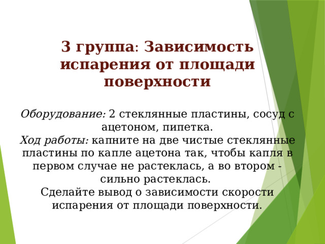 3 группа : Зависимость испарения от площади поверхности  Оборудование: 2 стеклянные пластины, сосуд с ацетоном, пипетка. Ход работы: капните на две чистые стеклянные пластины по капле ацетона так, чтобы капля в первом случае не растеклась, а во втором - сильно растеклась. Сделайте вывод о зависимости скорости испарения от площади поверхности. 