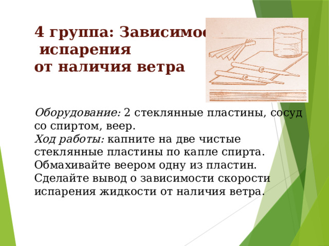 4 группа: Зависимость  испарения от наличия ветра   Оборудование: 2 стеклянные пластины, сосуд со спиртом, веер. Ход работы: капните на две чистые стеклянные пластины по капле спирта. Обмахивайте веером одну из пластин. Сделайте вывод о зависимости скорости испарения жидкости от наличия ветра. 