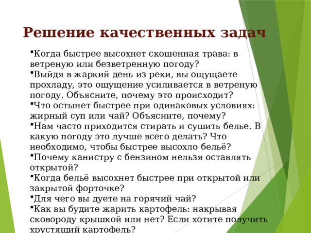 Решение качественных задач Когда быстрее высохнет скошенная трава: в ветреную или безветренную погоду? Выйдя в жаркий день из реки, вы ощущаете прохладу, это ощущение усиливается в ветреную погоду. Объясните, почему это происходит? Что остынет быстрее при одинаковых условиях: жирный суп или чай? Объясните, почему? Нам часто приходится стирать и сушить белье. В какую погоду это лучше всего делать? Что необходимо, чтобы быстрее высохло бельё? Почему канистру с бензином нельзя оставлять открытой? Когда бельё высохнет быстрее при открытой или закрытой форточке? Для чего вы дуете на горячий чай? Как вы будите жарить картофель: накрывая сковороду крышкой или нет? Если хотите получить хрустящий картофель? 
