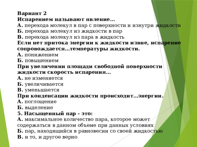 Вариант 2 Испарением называют явление... А. перехода молекул в пар с поверхности и изнутри жидкости Б. перехода молекул из жидкости в пар В. перехода молекул из пара в жидкость Если нет притока энергии к жидкости извне, испарение сопровождается…температуры жидкости. А. понижением Б. повышением При увеличении площади свободной поверхности жидкости скорость испарения… А. не изменяется Б. увеличивается В. уменьшается При конденсации жидкости происходит…энергии. А. поглощение Б. выделение 5. Насыщенный пар - это: А. максимальное количество пара, которое может содержаться в данном объеме при данных условиях  Б. пар, находящийся в равновесии со своей жидкостью В. и то, и другое верно 