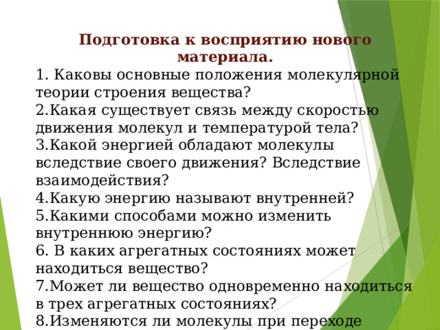 Подготовка к восприятию нового материала. 1. Каковы основные положения молекулярной теории строения вещества? 2.Какая существует связь между скоростью движения молекул и температурой тела? 3.Какой энергией обладают молекулы вследствие своего движения? Вследствие взаимодействия? 4.Какую энергию называют внутренней? 5.Какими способами можно изменить внутреннюю энергию? 6. В каких агрегатных состояниях может находиться вещество? 7.Может ли вещество одновременно находиться в трех агрегатных состояниях? 8.Изменяются ли молекулы при переходе вещества из одного состояния в другое? 