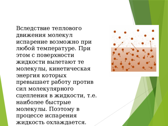 Вследствие теплового движения молекул испарение возможно при любой температуре. При этом с поверхности жидкости вылетают те молекулы, кинетическая энергия которых превышает работу против сил молекулярного сцепления в жидкости, т.е. наиболее быстрые молекулы. Поэтому в процессе испарения жидкость охлаждается. 