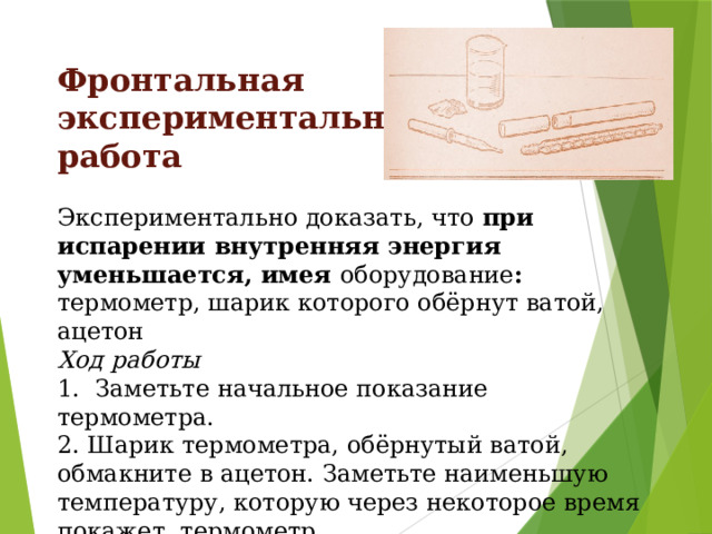 Фронтальная экспериментальная работа Экспериментально доказать, что при испарении внутренняя энергия уменьшается, имея оборудование : термометр, шарик которого обёрнут ватой, ацетон Ход работы 1. Заметьте начальное показание термометра. 2. Шарик термометра, обёрнутый ватой, обмакните в ацетон. Заметьте наименьшую температуру, которую через некоторое время покажет термометр. 3. Сделайте вывод 