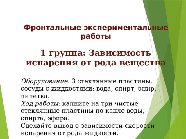 Фронтальные  экспериментальные работы  1 группа: Зависимость испарения от рода вещества  Оборудование: 3 стеклянные пластины, сосуды с жидкостями: вода, спирт, эфир, пипетка. Ход работы: капните на три чистые стеклянные пластины по капле воды, спирта, эфира. Сделайте вывод о зависимости скорости испарения от рода жидкости.  