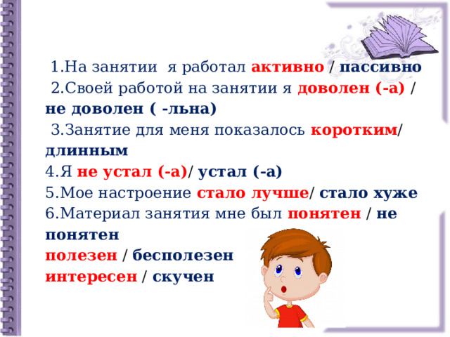  1.На занятии я работал активно / пассивно   2.Своей работой на занятии я доволен (-а) / не доволен ( -льна)   3.Занятие для меня показалось коротким / длинным  4.Я  не устал (-а) / устал (-а)  5.Мое настроение стало лучше / стало хуже  6.Материал занятия мне был понятен / не понятен  полезен / бесполезен  интересен / скучен 