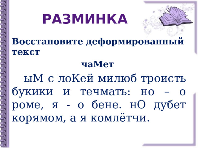 РАЗМИНКА Восстановите деформированный текст чаМет   ыМ с лоКей милюб троисть букики и течмать: но – о роме, я - о бене. нО дубет корямом, а я комлётчи. 