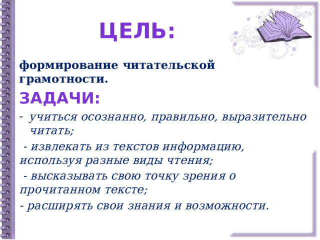 ЦЕЛЬ: формирование читательской грамотности. Задачи: учиться осознанно, правильно, выразительно читать;  - извлекать из текстов информацию, используя разные виды чтения;  - высказывать свою точку зрения о прочитанном тексте; - расширять свои знания и возможности. 