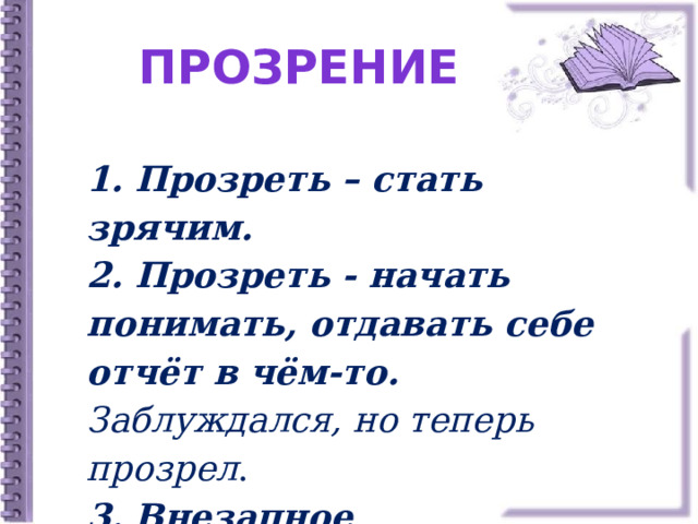 Прозрение 1. Прозреть – стать зрячим. 2. Прозреть - начать понимать, отдавать себе отчёт в чём-то.  Заблуждался, но теперь прозрел . 3.  Внезапное просветление мысли. 