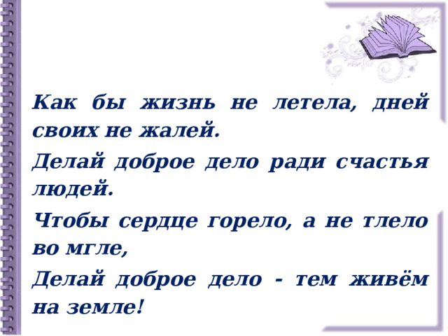 Как бы жизнь не летела, дней своих не жалей. Делай доброе дело ради счастья людей. Чтобы сердце горело, а не тлело во мгле, Делай доброе дело - тем живём на земле! 