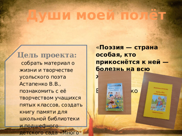 « Поэзия — страна особая, кто прикоснётся к ней — болезнь на всю жизнь».  В.В.Астапнко Души моей полёт Цель проекта:   собрать материал о жизни и творчестве усольского поэта Астапенко В.В., познакомить с её творчеством учащихся пятых классов, создать книгу памяти для школьной библиотеки и подшефного детского сада «Много на Руси имен…» 