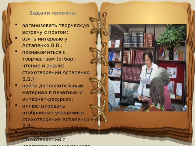 Задачи проекта:  организовать творческую встречу с поэтом; взять интервью у Астапенко В.В.; познакомиться с творчеством (отбор, чтение и анализ стихотворений Астапенко В.В.); найти дополнительный материал в печатных и интернет-ресурсах; иллюстрировать отобранные учащимися стихотворения Астапенко В.В.; создать книгу стихотворений с иллюстрациями учащихся 5б,в классов. 