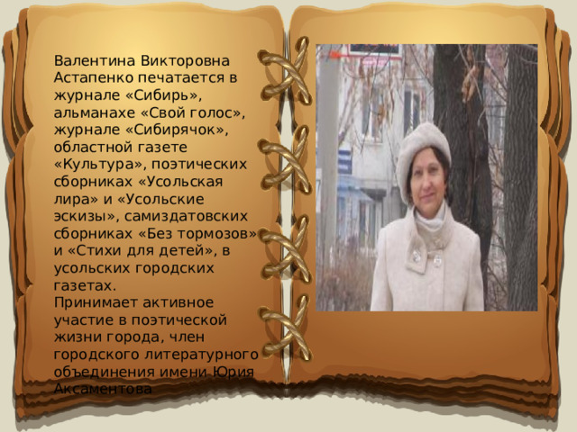 Валентина Викторовна Астапенко печатается в журнале «Сибирь», альманахе «Свой голос», журнале «Сибирячок», областной газете «Культура», поэтических сборниках «Усольская лира» и «Усольские эскизы», самиздатовских сборниках «Без тормозов» и «Стихи для детей», в усольских городских газетах. Принимает активное участие в поэтической жизни города, член городского литературного объединения имени Юрия Аксаментова 