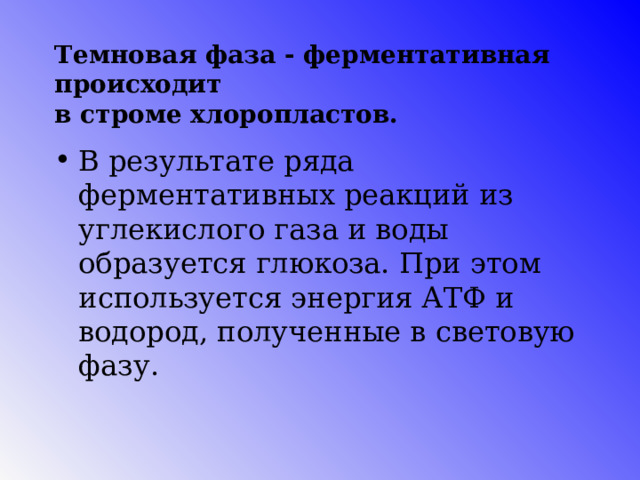 Темновая фаза - ферментативная происходит  в строме хлоропластов. В результате ряда ферментативных реакций из углекислого газа и воды образуется глюкоза. При этом используется энергия АТФ и водород, полученные в световую фазу. 85 
