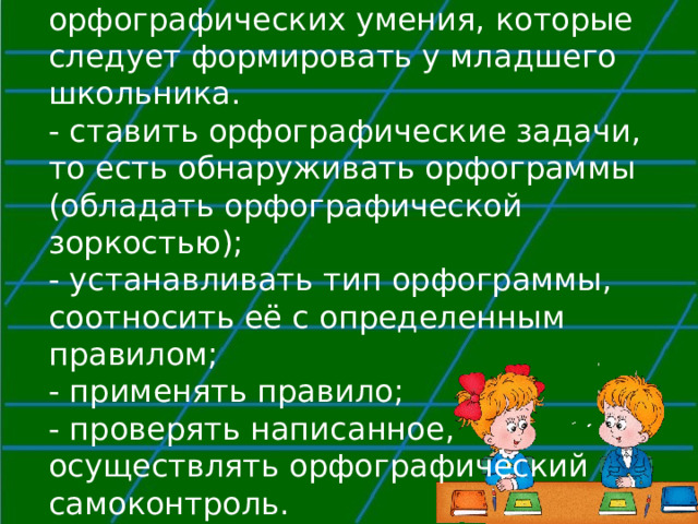  Можно выделить четыре орфографических умения, которые следует формировать у младшего школьника.  - ставить орфографические задачи, то есть обнаруживать орфограммы (обладать орфографической зоркостью);  - устанавливать тип орфограммы, соотносить её с определенным правилом;  - применять правило;  - проверять написанное, осуществлять орфографический самоконтроль.   