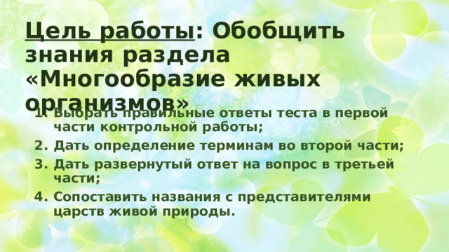 Цель работы : Обобщить знания раздела «Многообразие живых организмов» Выбрать правильные ответы теста в первой части контрольной работы; Дать определение терминам во второй части; Дать развернутый ответ на вопрос в третьей части; Сопоставить названия с представителями царств живой природы. 