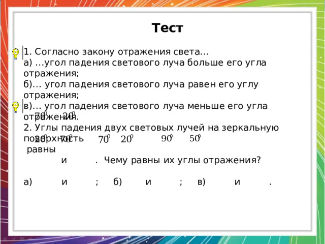 Тест 1. Согласно закону отражения света… а) …угол падения светового луча больше его угла отражения; б)… угол падения светового луча равен его углу отражения; в)… угол падения светового луча меньше его угла отражения. 2. Углы падения двух световых лучей на зеркальную поверхность  равны  и . Чему равны их углы отражения? а) и ; б) и ; в) и . 