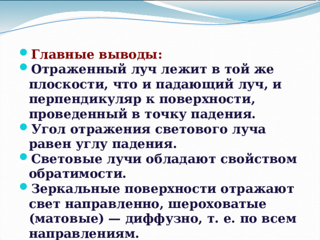 Главные выводы: Отраженный луч лежит в той же плоскости, что и падающий луч, и перпендикуляр к поверхности, проведенный в точку падения. Угол отражения светового луча равен углу падения. Световые лучи обладают свойством обратимости. Зеркальные поверхности отражают свет направленно, шероховатые (матовые) — диффузно, т. е. по всем направлениям. 