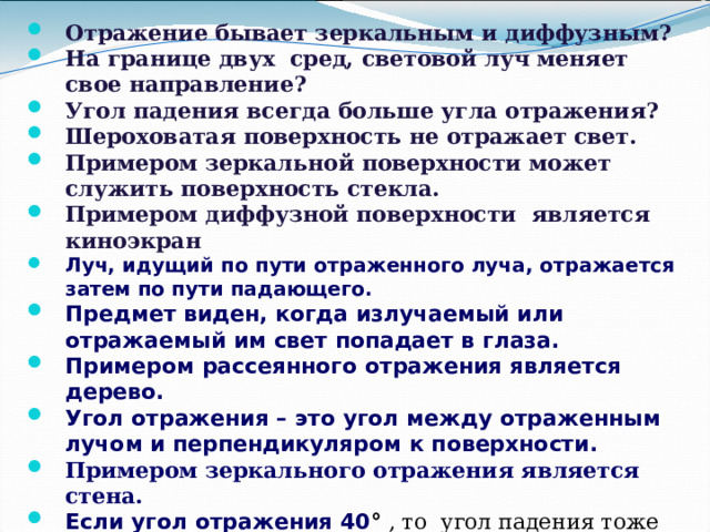 Отражение бывает зеркальным и диффузным?  На границе двух сред, световой луч меняет свое направление?  Угол падения всегда больше угла отражения?  Шероховатая поверхность не отражает свет. Примером зеркальной поверхности может служить поверхность стекла. Примером диффузной поверхности является киноэкран Луч, идущий по пути отраженного луча, отражается затем по пути падающего. Предмет виден, когда излучаемый или отражаемый им свет попадает в глаза. Примером рассеянного отражения является дерево. Угол отражения – это угол между отраженным лучом и перпендикуляром к поверхности. Примером зеркального отражения является стена. Если угол отражения 40 ° , то угол падения тоже 40 ° .   