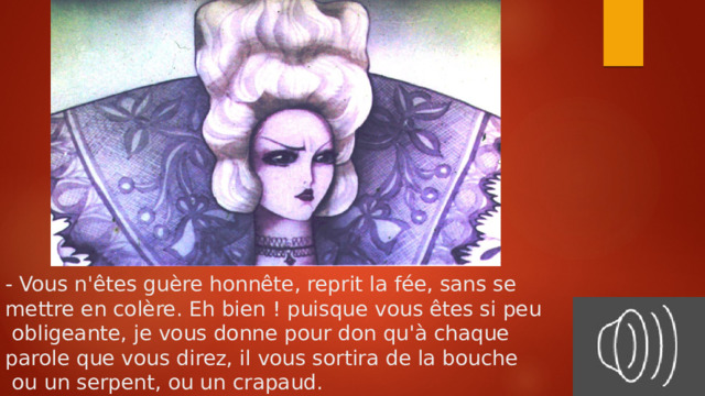 - Vous n'êtes guère honnête, reprit la fée, sans se  mettre en colère. Eh bien ! puisque vous êtes si peu  obligeante, je vous donne pour don qu'à chaque  parole que vous direz, il vous sortira de la bouche  ou un serpent, ou un crapaud. 