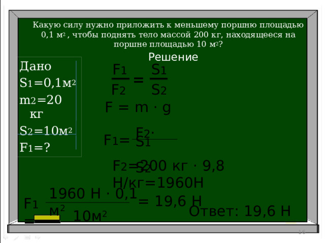 Какую силу нужно приложить к меньшему поршню площадью 0,1 м 2 , чтобы поднять тело массой 200 кг, находящееся на поршне площадью 10 м 2 ? Решение Дано S 1 =0,1м 2 m 2 =20 кг S 2 =10м 2 F 1 =? S 1 F 1 = F 2 S 2 F = m · g F 1 = F 2 · S 1  S 2 F 2 =200 кг · 9,8 Н/кг=1960Н 1960 Н · 0,1 м 2  = 19,6 Н F 1 = Ответ: 19,6 Н  10м 2 15 16 
