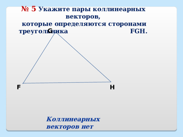№ 5  Укажите пары коллинеарных векторов,  которые определяются сторонами треугольника FGH. G F H Коллинеарных векторов нет 18 