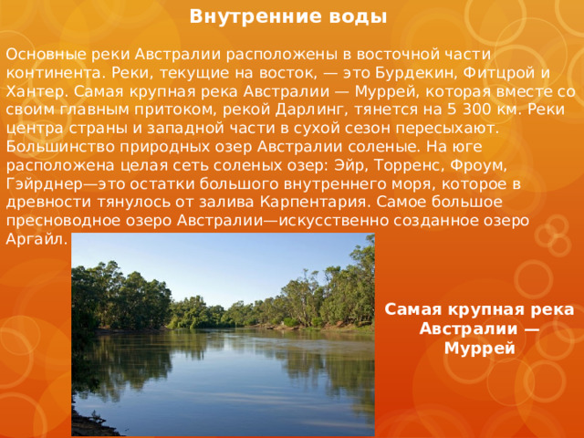 Внутренние воды   Основные реки Австралии расположены в восточной части континента. Реки, текущие на восток, — это Бурдекин, Фитцрой и Хантер. Самая крупная река Австралии — Муррей, которая вместе со своим главным притоком, рекой Дарлинг, тянется на 5 300 км. Реки центра страны и западной части в сухой сезон пересыхают. Большинство природных озер Австралии соленые. На юге расположена целая сеть соленых озер: Эйр, Торренс, Фроум, Гэйрднер—это остатки большого внутреннего моря, которое в древности тянулось от залива Карпентария. Самое большое пресноводное озеро Австралии—искусственно созданное озеро Аргайл. Самая крупная река Австралии — Муррей 