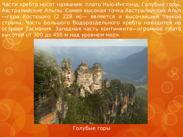 Части хребта носят названия: плато Нью-Инглэнд, Голубые горы, Австралийские Альпы. Самая высокая точка Австралийских Альп—гора Костюшко (2 228 м)— является и высочайшей точкой страны. Часть Большого Водораздельного хребта находится на острове Тасмания. Западная часть континента—огромное плато высотой от 300 до 450 м над уровнем моря.  Голубые горы 