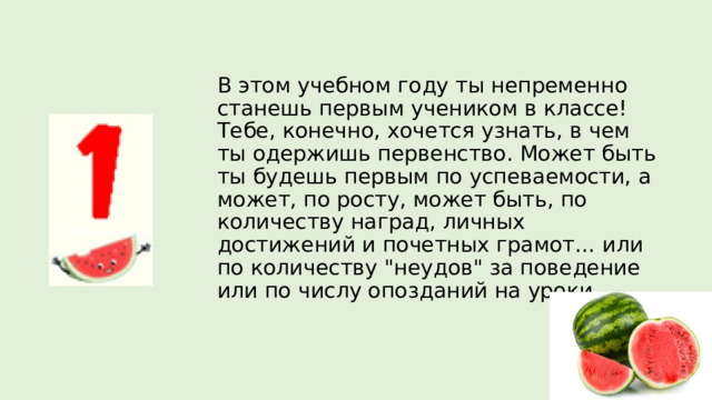 В этом учебном году ты непременно станешь первым учеником в классе! Тебе, конечно, хочется узнать, в чем ты одержишь первенство. Может быть ты будешь первым по успеваемости, а может, по росту, может быть, по количеству наград, личных достижений и почетных грамот… или по количеству 