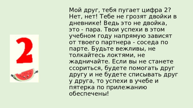 Мой друг, тебя пугает цифра 2? Нет, нет! Тебе не грозят двойки в дневнике! Ведь это не двойка, это - пара. Твои успехи в этом учебном году напрямую зависят от твоего партнера - соседа по парте. Будьте вежливы, не толкайтесь локтями, не жадничайте. Если вы не станете ссориться, будете помогать друг другу и не будете списывать друг у друга, то успехи в учебе и пятерка по прилежанию обеспечены! 